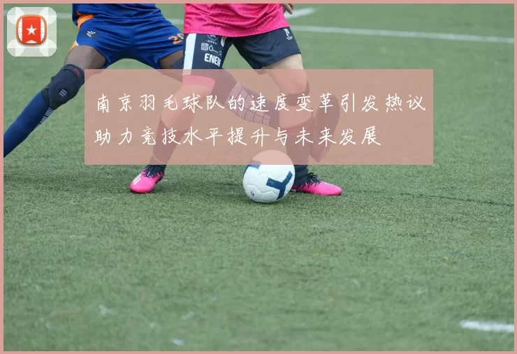 南京羽毛球队的速度变革引发热议助力竞技水平提升与未来发展