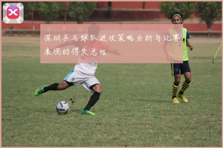 深圳乒乓球队进攻策略分析与比赛表现的得失总结