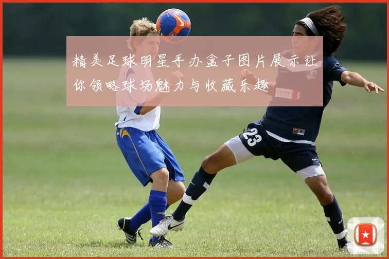 精美足球明星手办盒子图片展示让你领略球场魅力与收藏乐趣
