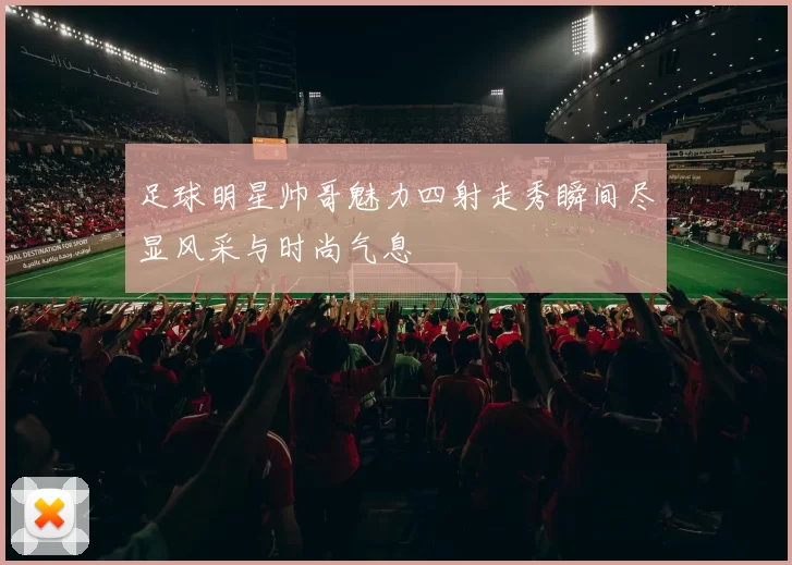 足球明星帅哥魅力四射走秀瞬间尽显风采与时尚气息