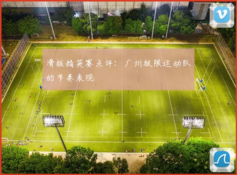 滑板精英赛点评：广州极限运动队的节奏表现