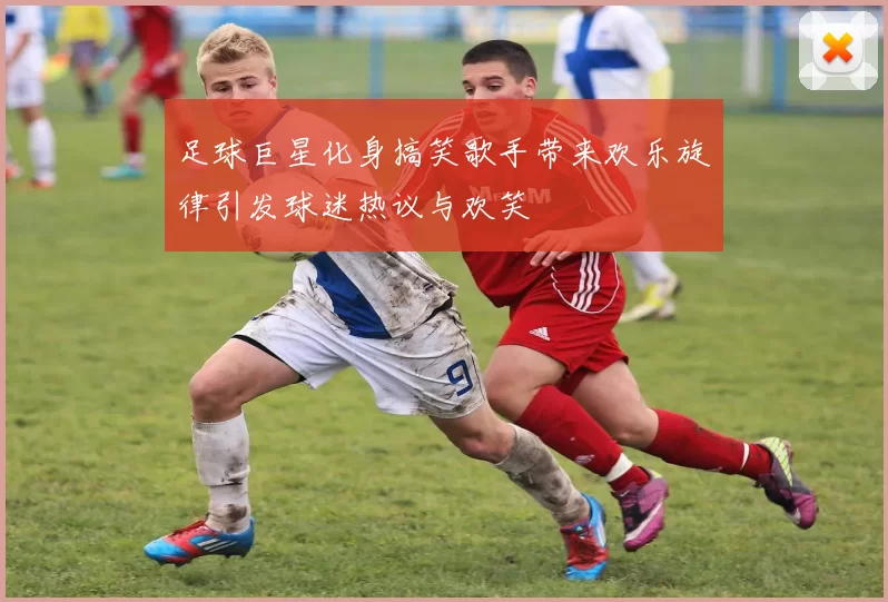 足球巨星化身搞笑歌手带来欢乐旋律引发球迷热议与欢笑