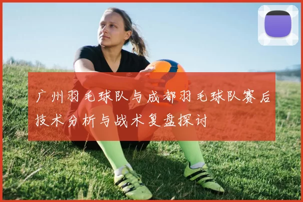 广州羽毛球队与成都羽毛球队赛后技术分析与战术复盘探讨