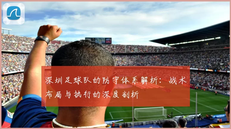 深圳足球队的防守体系解析：战术布局与执行的深度剖析